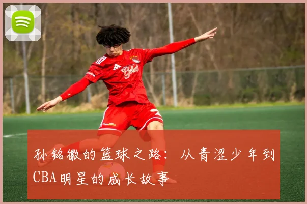 孙铭徽的篮球之路：从青涩少年到CBA明星的成长故事