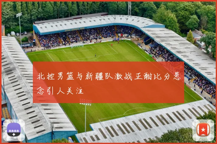 北控男篮与新疆队激战正酣比分悬念引人关注