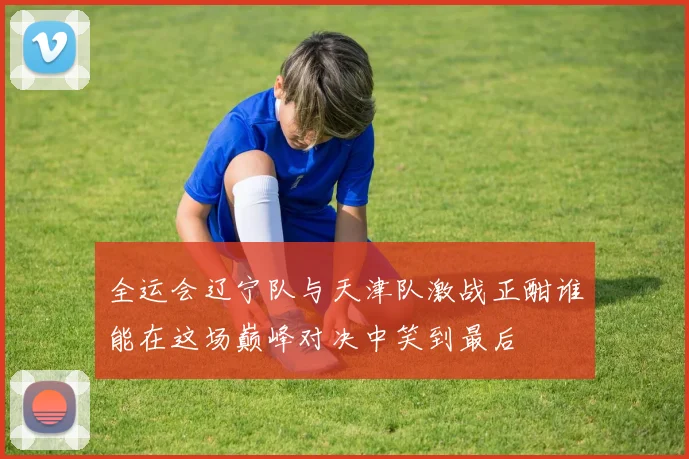 全运会辽宁队与天津队激战正酣谁能在这场巅峰对决中笑到最后
