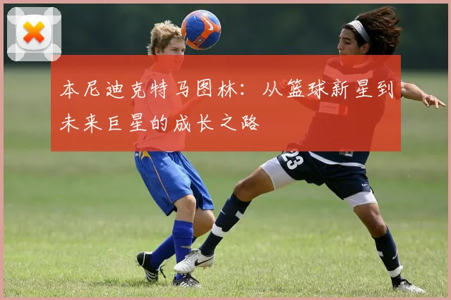 本尼迪克特马图林：从篮球新星到未来巨星的成长之路
