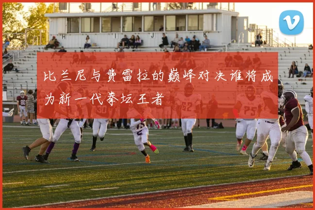 比兰尼与费雷拉的巅峰对决谁将成为新一代拳坛王者