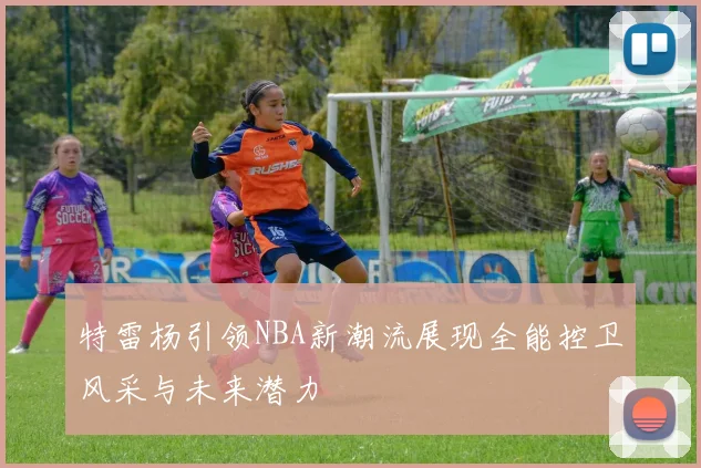 特雷杨引领NBA新潮流展现全能控卫风采与未来潜力