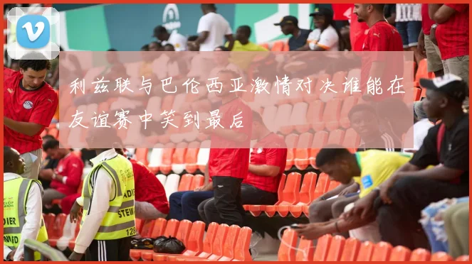 利兹联与巴伦西亚激情对决谁能在友谊赛中笑到最后