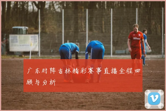 广东对阵吉林精彩赛事直播全程回顾与分析