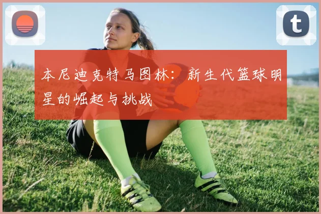 本尼迪克特马图林：新生代篮球明星的崛起与挑战