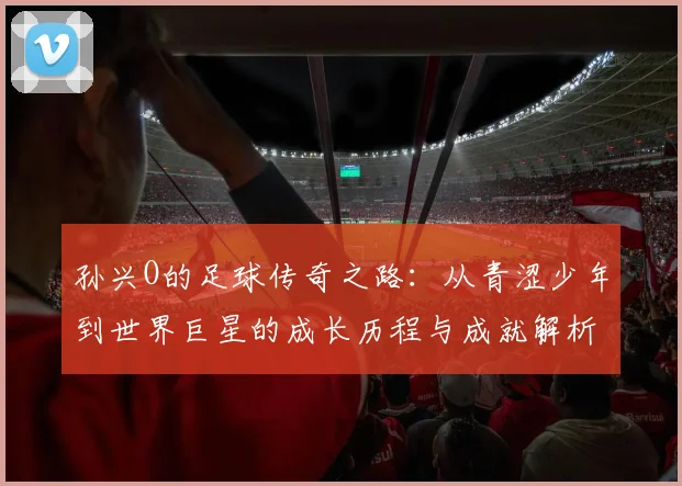 孙兴O的足球传奇之路：从青涩少年到世界巨星的成长历程与成就解析