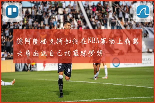 德阿隆福克斯如何在NBA赛场上崭露头角成就自己的篮球梦想