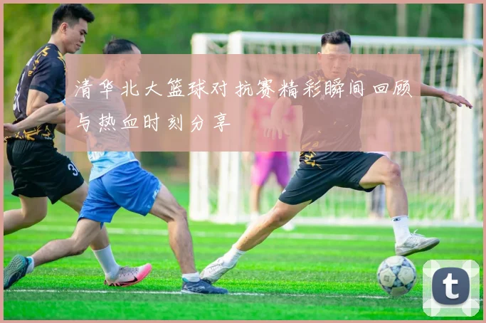 清华北大篮球对抗赛精彩瞬间回顾与热血时刻分享